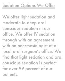 Sedation Options We Offer

We offer light sedation and moderate to deep oral conscious sedation in our office. We offer IV sedation through with an agreement with an anesthesiologist at a local oral surgeon&rsquo;s office. We find that light sedation and oral conscious sedation is perfect for over 99 percent of our patients.